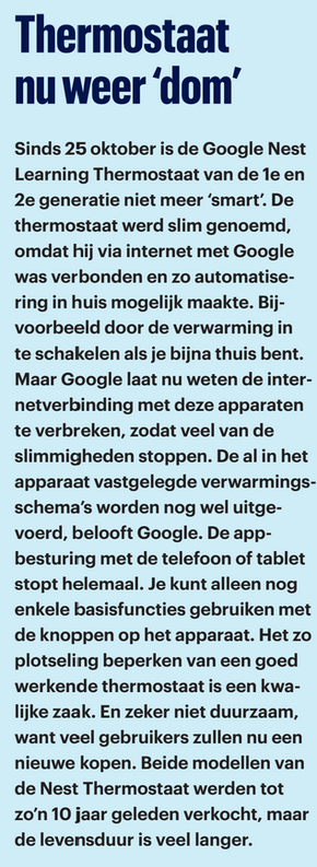 Foto van artikel uit de consumentegids nov 2025. Tekst:

Thermostaat nu weer 'dom'
Sinds 25 oktober is de Google Nest Learning Thermostaat van de 1e en 2e generatie niet meer 'smart'. De thermostaat werd slim genoemd, omdat hij via internet met Google was verbonden en zo automatisering in huis mogelijk maakte. Bijvoorbeeld door de verwarming in te schakelen als je bijna thuis bent. Maar Google laat nu weten de internetverbinding met deze apparaten te verbreken, zodat veel van de slimmigheden stoppen. De al in het apparaat vastgelegde verwarmingsschema's worden nog wel uitgevoerd, belooft Google. De appbesturing met de telefoon of tablet stopt helemaal. Je kunt alleen nog enkele basisfuncties gebruiken met de knoppen op het apparaat. Het zo plotseling beperken van een goed werkende thermostaat is een kwalijke zaak. En zeker niet duurzaam, want veel gebruikers zullen nu een nieuwe kopen. Beide modellen van de Nest Thermostaat werden tot zo'n 10 jaar geleden verkocht, maar de levensduur is veel langer.