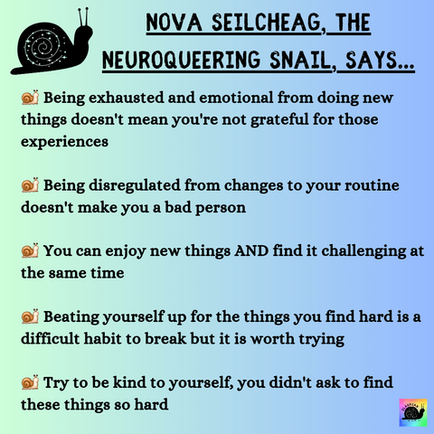 A pale green to blue gradient background with black writing that says: NOVA SEILCHEAG, THE NEUROQUEERING SNAIL, SAYS.. Being exhausted and emotional from doing new things doesn't mean you're not grateful for those experiences Being disregulated from changes to your routine doesn't make you a bad person You can enjoy new things AND find it challenging at the same time Beating yourself up for the things you find hard is a difficult habit to break but it is worth trying Try to be kind to yourself, you didn't ask to find these things so hard