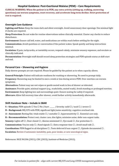 Hospital Guidance: Post-Exertional Malaise (PEM) - Care Requirements
CLINICAL WARNING: When the patient is in PEM, any extra activity (sitting up, walking, answering questions) can worsen symptoms, reset recovery, and accelerate long-term decline. Strict protection of rest is required.
Overnight Care Guidance
Lighting and Noise: Keep the room dark and silent overnight. Avoid unnecessary door openings. Use minimal light if checks are required.
Sleep Protection: Do not wake for routine observations unless clinically essential. Cluster any checks to reduce disturbance.
Environment: Ensure call bell, water, and medications are within reach before settling for the night.
Communication: Avoid questions or conversation if the patient wakes. Speak quietly and keep interactions minimal.
Escalation: If pain, tachycardia, or instability occurs, respond calmly, minimise sensory exposure, and escalate as clinically indicated.
Documentation: Overnight staff should record sleep protection strategies and PEM episode status at shift start and end.
Personal Care - Showering and Hygiene
Daily shower prompts are not required. Please be guided by the patient as to when capacity allows.
General Principle: Patient will indicate readiness for washing or showering. No need to prompt daily. Frequency: Showering may be limited to once a week or less during severe PEM. Over-exertion can worsen symptoms.
Alternatives: Patient may use wet wipes or gentle seated wash in lieu of shower as tolerated.