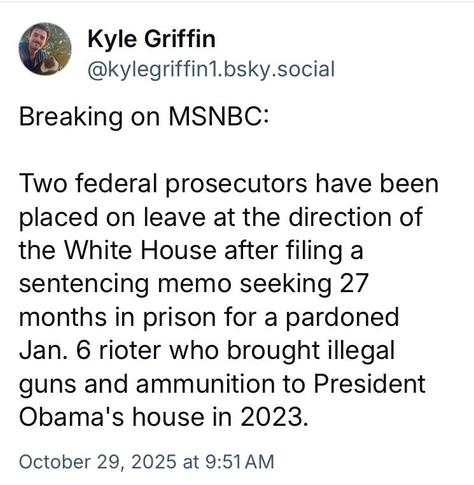 Kyle Griffin
@kylegriffin1.bsky.social
Breaking on MSNBC:
Two federal prosecutors have been
placed on leave at the direction of
the White House after filing a
sentencing memo seeking 27
months in prison for a pardoned
Jan. 6 rioter who brought illegal
guns and ammunition to President
Obama's house in 2023.
October 29, 2025 at 9:51AM