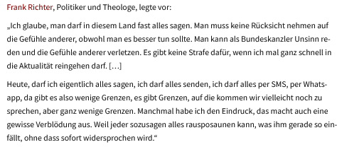 Frank Richter, Politiker und Theologe, legte vor:
„Ich glaube, man darf in diesem Land fast alles sagen. Man muss keine Rücksicht nehmen auf die Gefühle anderer, obwohl man es besser tun sollte. Man kann als Bundeskanzler Unsinn reden und die Gefühle anderer verletzen. Es gibt keine Strafe dafür, wenn ich mal ganz schnell in die Aktualität reingehen darf. […] 
Heute, darf ich eigentlich alles sagen, ich darf alles senden, ich darf alles per SMS, per Whatsapp, da gibt es also wenige Grenzen, es gibt Grenzen, auf die kommen wir vielleicht noch zu sprechen, aber ganz wenige Grenzen. Manchmal habe ich den Eindruck, das macht auch eine gewisse Verblödung aus. Weil jeder sozusagen alles rausposaunen kann, was ihm gerade so einfällt, ohne dass sofort widersprochen wird.“