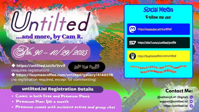 (to the left)
Untilted... and more, by Cam R.
No. 90 - 10/29/2025
https://untilted.lol/b/Vrvif
(requires registration)
https://buymeacoffee.com/untilted/gallery/4148510
(no registration required, except for commenting)

untilted.lol Registration Details
Comic in both Free and Premium Plans
Premium Plan: $10 a month
Premium comes with exclusive extras and group chat

(to the right)
Social Media
Follow me on:
Mastodon: https://mastodon.art/@untilted (in blue)
Side 7: https://side7.com/u/untilted/profile (in black)
Buy Me A Coffee: https://buymeacoffee.com/untilted (in yellow)
May or may not be up to date. Note: I AM NO LONGER ON BLUESKY OR BRIDGED TO BLUESKY.

Contact Me:
Signal: (at)xaltwcyh.41
Email: support (at) untilted.lol
Website: https://untilted.lol

background is yet another abstract artwork of various colors.

(the reason I show a self-promotion image instead of posting the actual comic is because platforms have a tendency to shrink down the image to the extent that all original data gets easily lost, so I redirect viewers to websites that actually maintain the image instead)

© 2025 Cam R. All rights reserved.