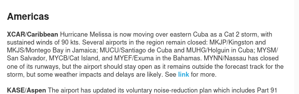 XCAR/Caribbean Hurricane Melissa is now moving over eastern Cuba as a Cat 2 storm, with sustained winds of 90 kts. Several airports in the region remain closed: MKJP/Kingston and MKJS/Montego Bay in Jamaica; MUCU/Santiago de Cuba and MUHG/Holguin in Cuba; MYSM/San Salvador, MYCB/Cat Island, and MYEF/Exuma in the Bahamas. MYNN/Nassau has closed one of its runways, but the airport should stay open as it remains outside the forecast track for the storm, but some weather impacts and delays are likely.