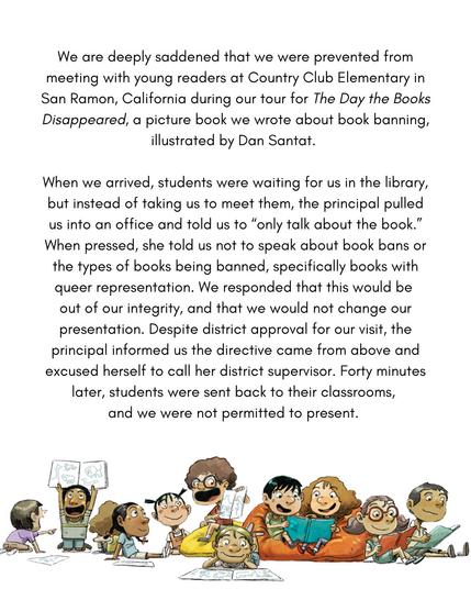 1/3
We are deeply saddened that we were prevented from meeting with young readers at Country Club Elementary in San Ramon, California during our tour for _The Day the Books Disappeared_, a picture book we wrote about book banning, illustrated by Dan Santat.
When we arrived, students were waiting for us in the library, but instead of taking us to meet them, the principal pulled us into an office and told us to "only talk about the book". When pressed, she told us not to speak about book bans of the types of books being banned, specifically books with queer representation. We responded that this would be out of our integrity, and that we would not change our presentation. Despite the district approval for your visit, the principal informe us the directive cam from above and excused herself to call her district supervisor. Forty minutes later, students were sent back to their classrooms and we were not permitted to present.