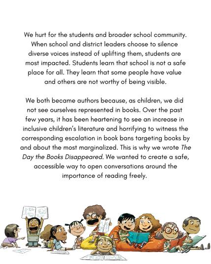 2/3
We hurt for the students and broader school community. When school and district leaders choose to silence diverse voices instead of uplifting them, students are most impacted. Students learn that school is not a safe place for all. They learn that some people have value and others are not worthy of being visible.
We both became authors because, as children, we did not see ourselves represented in books. Over the past few years, it has been heartening to see an increase in inclusive children's literature and horrifying to witness the corresponding escalation in book bans targeting books by and about the most marginalized. This is why we wrote _The Day the Books Disappeared_. We wanted to create a safe, accessible way to open conversations around the importance of reading freely.