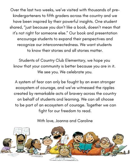 3/3
Over the last two weeks, we've visited with thousands of pre-kindergarteners to fifth graders across the country and we have been inspired by their powerful insights. One student shared, "just because you don't like a book, doesn't mean that it's not right for someone else". Our book and presentation encourage students to expand their perspectives and recognize our interconnectedness. We want students to know their stories and all stories matter.
Students of Country Club Elementary, we hope you know that your community is better because you are in it. We see you. We celebrate you.
A system of fear can only be fought by an even stronger ecosystem of courage, and we've witnessed the ripples created by remarkable acts of bravery across the country on behalf of students and learning. We can all choose to be part of an ecosystem of courage. Together we can fight for our freedom to read.
With love, Joanna and Caroline.