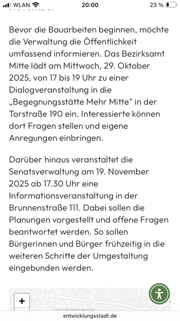 Screenshot einer Meldung:
Bevor die Bauarbeiten beginnen, möchte die Verwaltung die Öffentlichkeit umfassend informieren. Das Bezirksamt Mitte lädt am Mittwoch, 29. Oktober 2025, von 17 bis 19 Uhr zu einer Dialogveranstaltung in die „Begegnungsstätte Mehr Mitte" in der Torstraße 190 ein. Interessierte können dort Fragen stellen und eigene Anregungen einbringen.
Darüber hinaus veranstaltet die Senatsverwaltung am 19. November 2025 ab 17.30 Uhr eine Intormationsveranstaltung in der Brunnenstraße 111. Dabei sollen die Planungen vorgestellt und offene Fragen beantwortet werden. So sollen Bürgerinnen und Bürger frühzeitig in die weiteren Schritte der Umgestaltung eingebunden werden.
Quelle: entwicklungsstadt.de