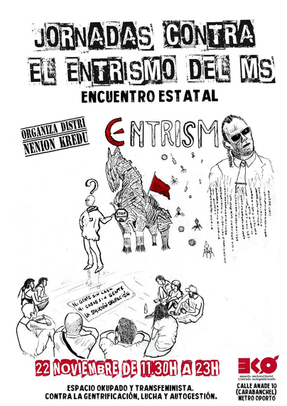 JORNADAS CONTRA EL ENTRISMO DEL MS
ORGANIZA DISTRI NENION KREDU
ENCUENTRO ESTATAL
22 NOVIEMBRE DE 11:30H A 23H
ESPACIO OKUPADO Y TRANSFEMINISTA. CONTRA LA GENTRIFICACIÓN, LUCHA Y AUTOGESTIÓN.
EKO espacio sociocultural Liberado autogestionado
CALLE ANADE 10 (CARABANCHEL) METRO OPORTO