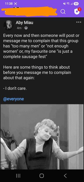 A Facebook post from the singles group, showing a gif of Lucille Ball, shrugging her shoulders.
Everyone in the group is tagged..
The post reads:
Every now and then someone will post or message me to complain that this group has "too many men" or "not enough women" or, my favourite one "is just a complete sausage fest"
Here are some things to think about before you message me to complain about that again:
- I don't care.