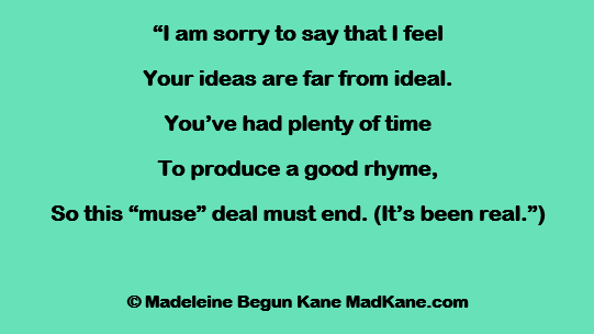 “I am sorry to say that I feel
Your ideas are far from ideal.
You’ve had plenty of time
To produce a good rhyme,
So this “muse” deal must end. (It’s been real.”)

© Madeleine Begun Kane MadKane.com