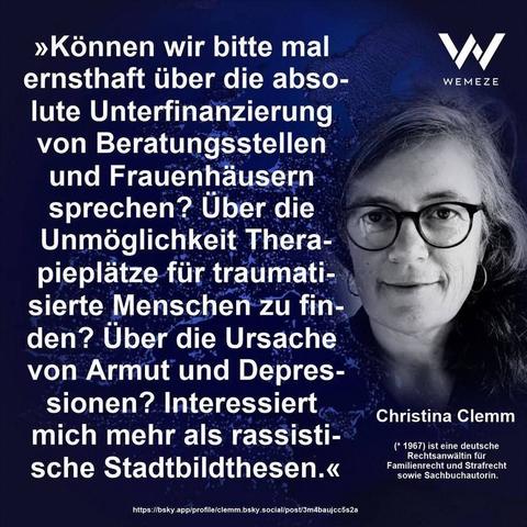 Dunkelblauen Hintergrund mit s/w Foto von Christina Clemm und Zitat:>>Können wir bitte mal ernsthaft über die abso- lute Unterfinanzierung von Beratungsstellen und Frauenhäusern sprechen? Über die Unmöglichkeit Thera- pieplätze für traumati- sierte Menschen zu fin- den? Über die Ursache von Armut und Depres- sionen? Interessiert mich mehr als rassisti- sche Stadtbildthesen.<<

Christina Clemm
Ein Bild von Wemeze
