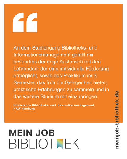 Text: An dem Studiengang Bibliotheks- und Informationsmanagement gefällt mir besonders der enge Austausch mit den Lehrenden, der eine individuelle Förderung ermöglicht, sowie das Praktikum im 3.Semester, das früh die Gelegenheit bietet, praktische Erfahrungen zu sammeln und in das weitere Studium mit einzubringen. Studierende Bibliotheks- und Informationsmanagement, HAW Hamburg, meinjob-bibliothek.de