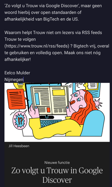 Brief aan Trouw over Google Discover en RSS:

"Zo volgt u Trouw via Google Discover', maar geen woord hierbij over open standaarden of afhankelijkheid van BigTech en de US.

Waarom helpt Trouw niet om lezers via RSS feeds Trouw te volgen (https://www.trouw.nl/rss/feeds) ? Bigtech vrij, overal te gebruiken en volledig open. Maak ons niet nóg afhankelijker!