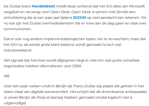 De Duitse krant Handelsblatt meldt deze ochtend dat het IGH alles van Microsoft wegdoet en vervangt voor Open Desk. Open Desk is samen met Zendis een ontwikkeling die al een paar jaar tijdens SCCON op veel aandacht kan rekenen. Tot nu toe zijn het Duitse overheidsdiensten die er mee aan de slag gaan en daar over communiceren.

Dat er ook nog andere implementatietrajecten lopen viel te verwachten, maar dat het IGH nu als eerste grote klant bekend wordt gemaakt is toch wel indrukwekkend.

Het signaal dat hiermee wordt afgegeven liegt er niet om: ook grote complexe organisaties hebben alternatieven voor O365.

NB

Over een paar weken vindt in Berlijn de Frans-Duitse top plaats die geheel in het teken staat van digitale soevereiniteit. Het schijnt dat de Amerikaanse ambassades in zowel Berlijn als Parijs al stampij hebben gemaakt omdat bigtech niet is uitgenodigd.