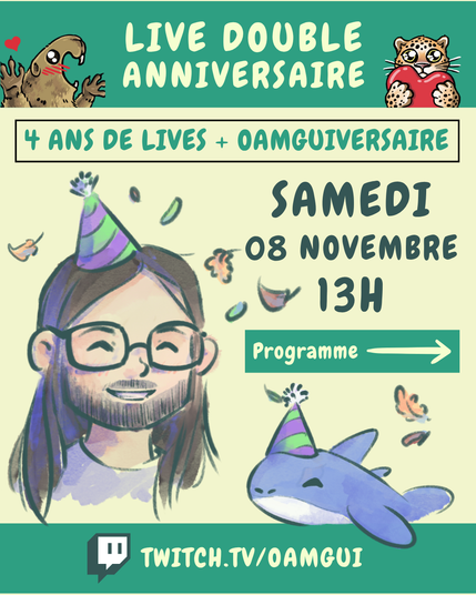 Visuel illustré annonçant le « Live double anniversaire » de la chaîne Twitch OamGui. Il présente différentes colorations du jaune pâle au vert.

En haut, sur fond vert, texte en lettres blanches : « LIVE DOUBLE ANNIVERSAIRE », et deux petits personnages dessinés : à gauche une marmotte joyeuse écartant les pattes et avec un petit cœur rouge à ça gauche, à droite un léopard de l’amour tenant un cœur rouge.
En dessous, dans encadré, écrit en vert pâle : « 4 ANS DE LIVES + OAMGUIVERSAIRE », puis en dessous à droite en lettres bleu foncé : « SAMEDI 08 NOVEMBRE 13H », encore en dessous, un encadré vert indique : « Programme → »

A gauche, on voit un portrait dessiné de OamGui (réalisé par Groonia), cheveux longs bruns, barbe courte, lunettes, chapeau de fête violet et vert, souriant.
À droite du portrait, la peluche mascotte de la chaîne Pasqual-Myrtille, un petit requin bleu portant aussi un chapeau de fête. On voit aussi de multiples petites feuilles d’automne colorées sur le visuel.
En bas de l’image, sur fond vert : « TWITCH.TV/OAMGUI » avec le logo Twitch à gauche.
