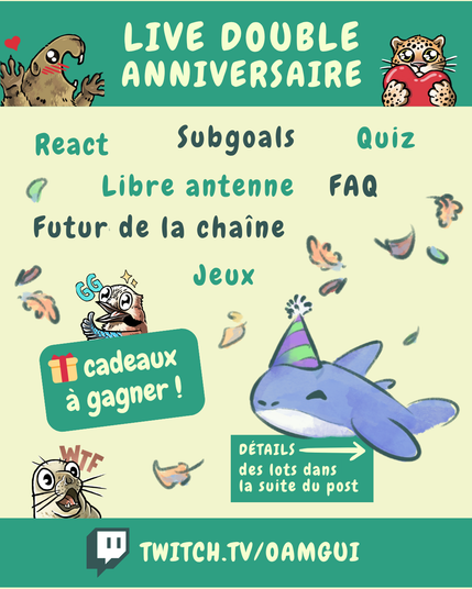 Visuel dans le même style que précédemment.

En haut, sur fond vert, texte : « LIVE DOUBLE ANNIVERSAIRE », encadré par les mêmes mascottes que sur la première image (la marmotte et le félin).
En haut, au centre, sur fond jaune pâle, les mots du programme (en vert clair et foncé) répartis dans la page : React – Subgoals – Quiz – Libre antenne – FAQ – Futur de la chaîne – Jeux
En dessous, à gauche, une grande étiquette verte avec une icône de cadeau indique :
« 🎁 Cadeaux à gagner ! ». Au-dessus de celle-ci un emoji GG est visible (un geai des chêne dessiné).
En bas à gauche une emoji dessiné d’un phoque étonné avec les lettres « WTF » est visible.
À droite, au dessus d’un encadré vert indiquant : « Détails des lots dans la suite du post → », on voit la peluche requin Pasqual-Myrtille portant un chapeau de fête, entourée de feuilles.
En bas de l’image, sur fond vert : « TWITCH.TV/OAMGUI » avec le logo Twitch à gauche.