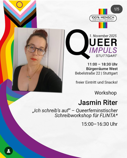 7. November 2025
QUEER IMPULS
STUTTGART
11:00 - 18:30 Uhr
Bürgerräume West
Bebelstraße 22 1 Stuttgart
freier Eintritt und Snacks!
Workshop
Jasmin Riter
„Ich schreib's auf" - Queerfeminstischer
Schreibworkshop für FLINTA*
15:00-16:00 Uhr