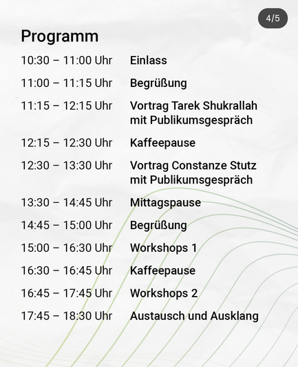 Programm
10:30 - 11:00 Uhr Einlass
11:00 - 11:15 Uhr Begrüßung
11:15- 12:15 Uhr Vortrag Tarek Shukrallah mit Publikumsgespräch

12:15- 12:30 Uhr Kaffeepause
12:30 - 13:30 Uhr Vortrag Constanze Stutz
mit Publikumsgespräch
13:30 -14:45 Uhr Mittagspause


14:45 - 15:00 Uhr Begrüßung
15:00 - 16:30 Uhr Workshops 1
16:30 - 16:45 Uhr Kaffeepause
16:45 - 17:45 Uhr Workshops 2
17:45 - 18:30 Uhr Austausch und Ausklang