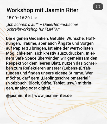 Workshop mit Jasmin Riter
15.00 -16:30 Uhr
„Ich schreib's auf" - Queerfeminstischer
Schreibworkshop für FLINTA*
Die eigenen Gedanken, Gefühle, Wünsche, Hoff-
nungen, Träume, aber auch Ängste und Sorgen
auf Papier zu bringen, ist eine der wertvollsten
Möglichkeiten, sich kreativ auszudrücken. In ei-
nem Safe Space überwinden wir gemeinsam den
Respekt vor dem leeren Blatt, nutzen das Schrei-
ben zum Reflektieren unserer (Lebens-)Erfah-
rungen und finden unsere eigene Stimme. Wer
möchte, darf gern „Lieblingsschreibmaterial"
(Notizbuch, Block, Stifte, Tablet, usw.) mitbrin-
gen, analog oder digital.
@jasmin.riter I www.jasmin-riter.de