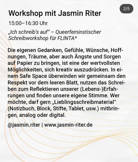 Workshop mit Jasmin Riter
15.00 -16:30 Uhr
„Ich schreib's auf" - Queerfeminstischer
Schreibworkshop für FLINTA*
Die eigenen Gedanken, Gefühle, Wünsche, Hoff-
nungen, Träume, aber auch Ängste und Sorgen
auf Papier zu bringen, ist eine der wertvollsten
Möglichkeiten, sich kreativ auszudrücken. In ei-
nem Safe Space überwinden wir gemeinsam den
Respekt vor dem leeren Blatt, nutzen das Schrei-
ben zum Reflektieren unserer (Lebens-)Erfah-
rungen und finden unsere eigene Stimme. Wer
möchte, darf gern „Lieblingsschreibmaterial"
(Notizbuch, Block, Stifte, Tablet, usw.) mitbrin-
gen, analog oder digital.
@jasmin.riter I www.jasmin-riter.de