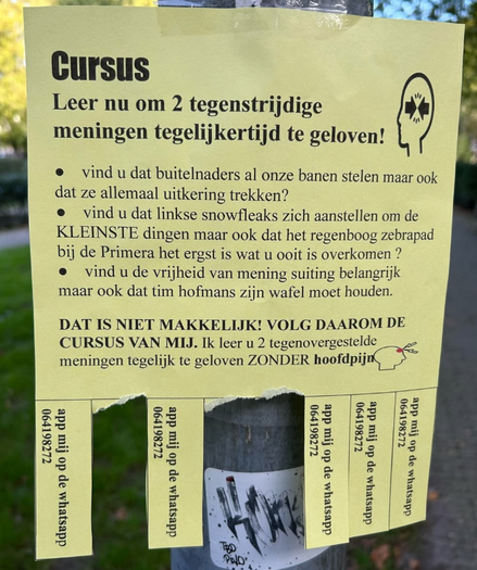 Briefje aan een paal waarop staat:
CURSUS
Leer nu om 2 tegenstrijdige meningen tegelijkertijd te geloven!
- Vind u dat buitelnaders al onze banen stelen maar ook dat ze allemaal uitkering trekken?
- Vind u dat linkse snowfleaks zich aanstellen om de KLEINSTE dingen maar ook dat het regenboog zebrapad bij de Primera het ergst is wat u ooit is overkomen?
- Vind u de vrijheid van mening suiting belangrijk maar ook dat tim hofmans zijn wafel moet houden.

Dat is niet makkelijk! Volg daarom de cursus van mij! Ik leer u 2 tegenovergestelde meningen tegelijk te geloven ZONDER hoofdpijn!
