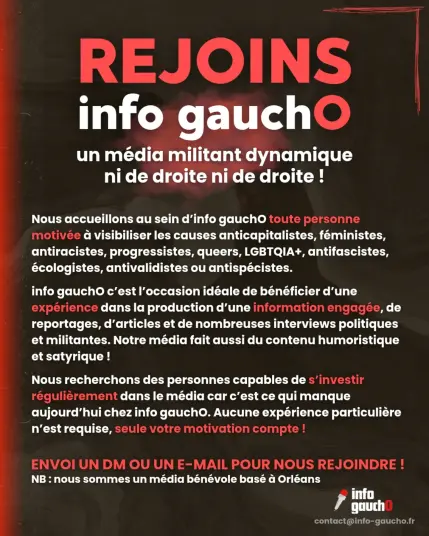 Rejoins info gaucho un média militant dynamique
ni de droite ni de droite !
Nous accueillons au sein d'info gauchO toute personne
motivée a visibiliser les causes anticapitalistes, féministes,
antiracistes, progressistes, queers, LGBTQIA+, antifascistes,
 écologistes, antivalidistes ou antispécistes.
info gauchO c’est l'occasion idéale de bénéficier d'une
 expérience dans la production d'une information engagée, de
reportages, d’articles et de nombreuses interviews politiques
et militantes. Notre média fait aussi du contenu humoristique
et satyrique!
Nous recherchons des personnes capables de s’investir
régulierement dans le média car c’est ce qui manque
aujourd’hui chez info gauchO. Aucune expérience particulière
n'est requise, seule votre motivation compte !
ENVOI UN DM OU UN E-MAIL POUR NOUS REJOINDRE!
NB : nous sommes un média bénévole basé a Orléans

contact@info-gaucho.fr
