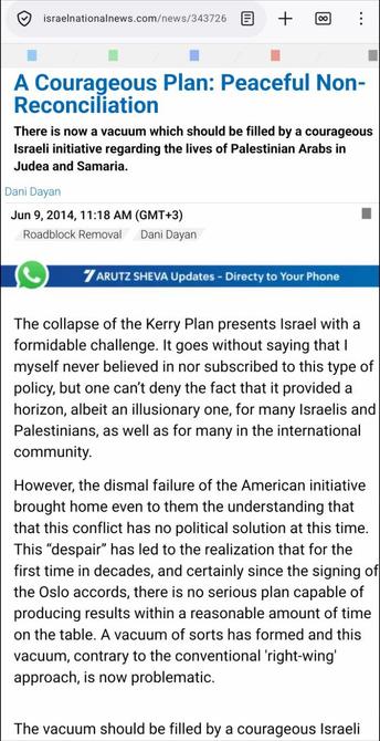Uit https://www.israelnationalnews.com/news/343726

A Courageous Plan: Peaceful Non-Reconciliation

There is now a vacuum which should be filled by a courageous Israeli initiative regarding the lives of Palestinian Arabs in Judea and Samaria.

Dani Dayan
Jun 9, 2014, 11:18 AM (GMT+3)

The collapse of the Kerry Plan presents Israel with a formidable challenge. It goes without saying that I myself never believed in nor subscribed to this type of policy, but one can’t deny the fact that it provided a horizon, albeit an illusionary one, for many Israelis and Palestinians, as well as for many in the international community.

However, the dismal failure of the American initiative brought home even to them the understanding that that this conflict has no political solution at this time. This “despair” has led to the realization that for the first time in decades, and certainly since the signing of the Oslo accords, there is no serious plan capable of producing results within a reasonable amount of time on the table. A vacuum of sorts has formed and this vacuum, contrary to the conventional 'right-wing' approach, is now problematic.

The vacuum should be filled by a courageous Israeli […]