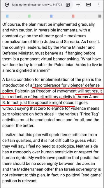 Een fragment uit https://www.israelnationalnews.com/news/343726

Of course, the plan must be implemented gradually and with caution, in reversible increments, with a constant eye on the ultimate goal – maximum normalization of life in Judea and Samaria. As I see it, the country's leaders, led by the Prime Minister and Defense Minister, must behave as if hanging before them is a permanent virtual banner asking, "What have we done today to enable the Palestinian Arabs to live in a more dignified manner?" 

A basic condition for implementation of the plan is the introduction of a
[begin rood onderstrepen door mij]
"zero tolerance for violence” defense policy. Palestinian freedom of movement will not result in a reduction of Israeli military activity in Areas A and B. In fact, just the opposite might occur.
[einde onderstrepen]
It goes without saying that zero tolerance for violence means zero tolerance on both sides – the various “Price Tag” activities must be eradicated once and for all, and the sooner the better.

I realize that this plan will spark fierce criticism from certain quarters, and it is not difficult to guess what they will say. I feel no need to apologize. Neither side has a monopoly over human sensitivity or respect for human rights. My well-known position that posits that there should be no sovereignty between the Jordan and the Mediterranean other than Israeli sovereignty is not relevant to this plan. In fact, no political “end game” position is relevant.