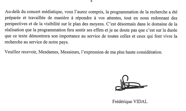 La conclusion de la lettre: Au-dela du concert mediatique, vous l'aurez compris, la programmation de la recherche a ete preparee et travaillee de maniere a repondre a vos attentes, tout en nous redonnant des perspectives et de la visibilité. C'est desormais dans le domaine de la realisation que la programmation fera sentir ses effets et je ne doute pas que c'est sur la duree que ce texte demontrera son importance au service de toutes celles et ceux qui font vivre la recherche au service de notre pays

Frederique Vidal
