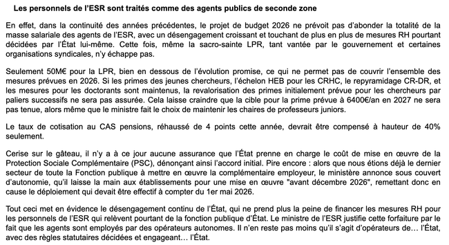 "Dans la continuité des années précédentes, le projet de budget 2026 ne prévoit pas d’abonder la totalité de la masse salariale des agents de l’ESR, avec un désengagement croissant et touchant de plus en plus de mesures RH pourtant décidées par l’État. Cette fois, même la sacro-sainte LPR, tant vantée par le gouvernement et certaines organisations syndicales, n’y échappe pas.

Seulement 50M€ pour la LPR, bien en dessous de l’évolution promise, ce qui ne permet pas de couvrir l’ensemble des mesures prévues en 2026. Si les primes des JC, l’échelon HEB pour les CRHC, le repyramidage CR-DR, et les mesures pour les doctorants sont maintenus, la revalorisation des primes prévue pour les chercheurs par paliers successifs ne sera pas assurée. Cela laisse craindre que la cible pour la prime prévue à 6400€/an en 2027 ne sera pas tenue, alors même que le ministre  maintient les CPJ.

Le taux de cotisation au CAS pensions, réhaussé de 4 points cette année, devrait être compensé à hauteur de 40% seulement.

Il n’y a à ce jour aucune assurance que l’État prenne en charge le coût de mise en œuvre de la Protection Sociale Complémentaire , dénonçant ainsi l’accord initial. Pire : alors que nous étions déjà le dernier secteur de la FP à mettre en œuvre la complémentaire employeur, le ministère annonce sous couvert d’autonomie, qu’il laisse la main aux établissements pour une mise en œuvre "avant 12/2026", remettant donc en cause le déploiement qui devait être effectif à compter du 01/052026.