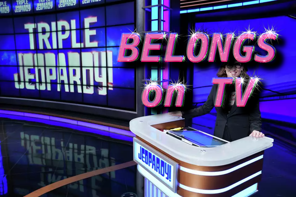 "Triple Jeopardy!"
"BELONGS ON TV"
Screengrab from Celebrity Jeopardy the host stands in the foreground with  the Jeopardy screen wall background displaying "Triple Jeopardy!". Text stating "BELONGS ON TV" floats above the hostess.