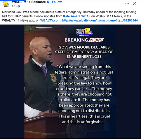WBAL-TV 11 Baltimore we X

Maryland Gov. Wes Moore declared a state of emergency Thursday ahead of the looming funding
halt for SNAP benefits. Follow updates from on WBALTV 11 News,

GOV. WES MOORE DECLARES
- STATE OF EMERGENCY AHEAD OF
 SNAP. BENEFIT LOSS

"What we are seeing from this
federal administration is not just
cruell, it's illegal. They are
breaking the law to show how
cruel they can be ... The money
is there; they are choosing not
to allocate it. The money has
been appropriated; they are
A choosing not to distribute it.

This is heartless, this is cruel
and this is unforgivable."