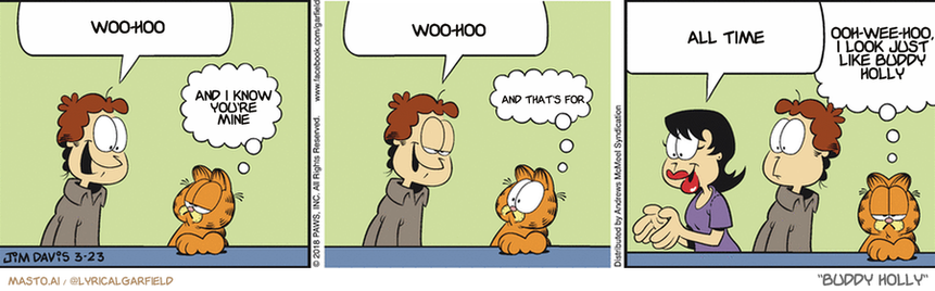 Original Garfield comic from March 23, 2018
Text replaced with lyrics from: Buddy Holly

Transcript:
• Woo-Hoo
• And I Know You're Mine
• Woo-Hoo
• And That's For
• All Time
• Ooh-Wee-Hoo, I Look Just Like Buddy Holly


--------------
Original Text:
• Jon:  I'm finally getting my man cave!
• Garfield:  It's about time.
• Jon:  I asked Liz to help me decorate.
• Garfield:  Uh-oh.
• Liz:  I'm thinking a scrapbooking table over here...
• Garfield:  Goodbye man cave, hello craft room.

In the comic strip, there are four panels featuring various characters. The panels show a man talking to three other people, each expressing different opinions on the situation. They are all in a room, and one person is holding a cat. The comic strip is labeled with text, but the specific opinions of the characters are not clearly defined. Overall, the comic strip captures a lively exchange of ideas and opinions between the characters within the room.
