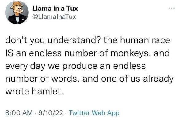 Llama in a Tux writes, don't you understand? the human race is an endless number of monkeys. and every day we produce an endless number of words. and one of us already wrote Hamlet.