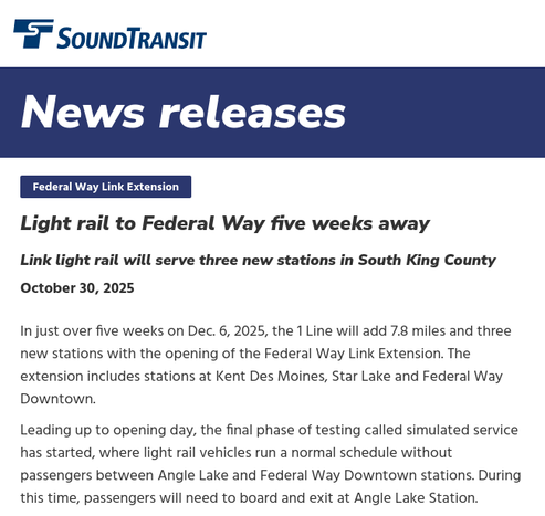 article overview screenshot

Sound Transit

News releases

Federal Way Link Extension
Light rail to Federal Way five weeks away
Link light rail will serve three new stations in South King County

Publish Date
October 30, 2025

In just over five weeks on Dec. 6, 2025, the 1 Line will add 7.8 miles and three new stations with the opening of the Federal Way Link Extension. The extension includes stations at Kent Des Moines, Star Lake and Federal Way Downtown.

Leading up to opening day, the final phase of testing called simulated service has started, where light rail vehicles run a normal schedule without passengers between Angle Lake and Federal Way Downtown stations. During this time, passengers will need to board and exit at Angle Lake Station.
[...]