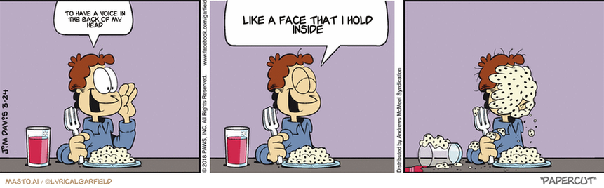 Original Garfield comic from March 24, 2018
Text replaced with lyrics from: Papercut

Transcript:
• To Have A Voice In The Back Of My Head
• Like A Face That I Hold Inside


--------------
Original Text:
• Jon:  Hey, Garfield!  What do you think of the raisins I added to the mashed potatoes?

The image is a collection of three comics, each depicting a different scene with a boy sitting at a dining table. The comic strip has a humorous tone, with a playful tone, and features a series of conversations, which provide insight into the story's progression.

In the first panel, the boy sits at the table and is shown eating, with a bowl of food placed in front of him. The second panel focuses on the boy talking on the phone, with a fork and spoon lying on the table. The third and final panel shows the boy sitting at the table with an empty plate in front of him, having finished his meal.

Overall, the comic strip is a fun and entertaining read, with the main characters providing a lighthearted and humorous take on everyday situations.