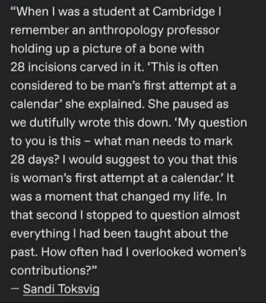 "When I was a student at Cambridge I remember an anthropology professor holding up a picture of a bone with 28 incisions carved in it. 'This is often considered to be man's first attempt at a calendar' she explained. She paused as we dutifully wrote this down. 'My question to you is this - what man needs to mark 28 days? I would suggest to you that this is woman's first attempt at a calendar. It was a moment that changed my life. In that second I stopped to question almost everything I had been taught about the past. How often had I overlooked women's contributions?" - Sandi Toksvig