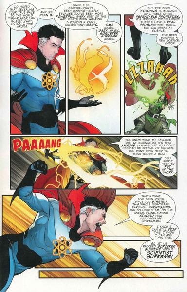 Comic book page. Reed Richards is wearing an outfit similar to Doctor Strange's, with an atom symbol on his chest. He's facing Doctor Doom, who took over the world using the power of the Sorcerer Supreme after previously tricking Doctor Strange into giving him that power.

Reed:
"I'd hoped that revealing your true face to the world would lead you to step down, Victor. I was wrong. And so: Plan B.

Since this started, you've been winning--simply because you've been more powerful. Every step of the way, you've been wielding a weapon I don't understand: Magic. Time magic. Dark magic. Sorcerer Supreme magic.

But I've been studying it, building up a table of its repeatable properties. It's periodic, did you know that? I have a real problem with magic, but I'm great at science. I've been building a new science, Victor.

You know what my favorite part of science is? It's that anyone can wield it. You don't need to be special or chosen. You don't even need to think you're a god. You simply need to put in the work.

That's what I've been doing since you started this whole nightmare: learning. Harnessing. And so here I am, on the astral plane, having studied how you defeated Dormammu.

I know I can still stop this. I know I can still fix this. So let us proceed. Sorcerer Supreme versus Scientist Supreme!"