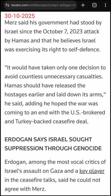 Fragment uit https://www.reuters.com/world/europe/turkeys-erdogan-merz-does-germany-not-see-israeli-genocide-gaza-2025-10-30/

Merz said his government had stood by Israel since the October 7, 2023 attack by Hamas and that he believes Israel was exercising its right to self-defence.

"It would have taken only one decision to avoid countless unnecessary casualties. Hamas should have released the hostages earlier and laid down its arms," he said, adding he hoped the war was coming to an end with the U.S.-brokered and Turkey-backed ceasefire deal.

ERDOGAN SAYS ISRAEL SOUGHT SUPPRESSION THROUGH GENOCIDE

Erdogan, among the most vocal critics of Israel's assault on Gaza and a key player in the ceasefire talks, said he could not agree with Merz.