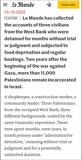 Fragment uit https://www.lemonde.fr/en/international/article/2025/10/10/in-israeli-prisons-hunger-and-torture-are-ever-present_6746283_4.html

Le Monde
10-10-2025

Feature | Le Monde has collected the accounts of three civilians from the West Bank who were detained for months without trial or judgment and subjected to food deprivation and regular beatings. Two years after the beginning of the war against Gaza, more than 11,000 Palestinians remain incarcerated in Israel.

A shopkeeper, a construction worker, a community leader: Three Palestinians from the occupied West Bank, three different backgrounds, united by the same traumatic experience. These men spent months, even years, in Israeli prisons under "administrative detention," meaning without trial or judgment and for a potentially unlimited duration.