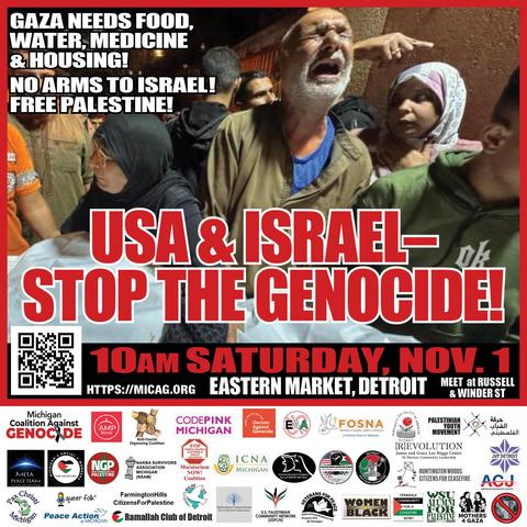 Graphic of leaflet for Gaza protest, with background photo of Palestinian man crying out, among a group of other Palestinians

Upper left: (text in white letters)
Gaza Needs Food, Water, Medicine & Housing! 
No Arms to Israel!  
Free Palestine!  

Center:
USA & Israel-  (red letters)
Stop the Genocide! (red letters)

Lower:
10am Saturday, November 1
Eastern Market, Detroit
Meet Russell and Winder Street 
https://micag.org 

(below is list of endorsing organizations, with their logos)