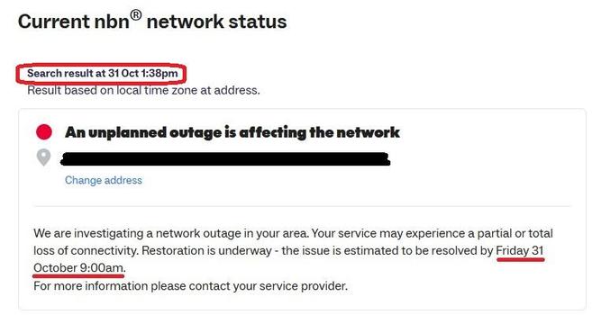 Current nbn® network status
Search result at 31 Oct 1:38pm
Result based on local time zone at address.
@ Anunplanned outage is affecting the network
FJ
Change address
We are investigating a network outage in your area. Your service may experience a partial or total
loss of connectivity. Restoration is underway - the issue is estimated to be resolved by Friday 31
October 9:00am.