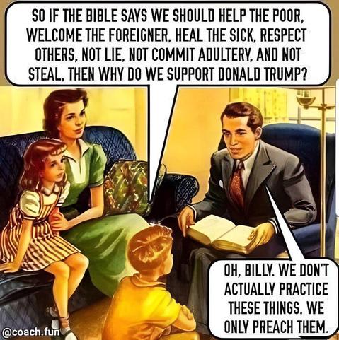 50s style American style dream family picture in livingroom with speech bubbles, son asks father:

 SO IF THE BIBLE SAYS WE SHOULD HELP THE POOR, WELCOME THE FOREIGNER, HEAL THE SICK, RESPECT
OTHERS, NOT LIE, NOT COMMIT ADULTERY, AND NOT STEAL,
THEN WHY DO WE SUPPORT DONALD TRUMP?

Father:
OH, BILLY. WE DON'T ACTUALLY PRACTICE THESE THINGS. WE
ONLY PREACH THEM.

@coach.fun