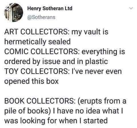 Post by Henry Sotheran
ART COLLECTORS: my vault is hermetically sealed
COMIC COLLECTORS: everything is ordered by issue and in plastic
TOY COLLECTORS: I've never even opened this box
BOOK COLLECTORS: (erupts from a pile of books) I have no idea what I was looking for when I started