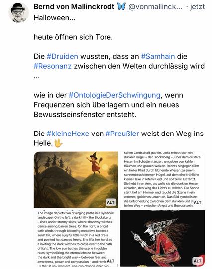 Bernd von Mallinckrodt D @vonmallinck... jetzt
Halloween...
heute öffnen sich Tore.
Die #Druiden wussten, dass an #Samhain die #Resonanz zwischen den Welten durchlässig wird
...
wie in der #OntologieDerSchwingung, wenn Frequenzen sich überlagern und ein neues Bewusstseinsfenster entsteht.
Die #kleineHexe von #Preußler weist den Weg ins
Helle.🖖