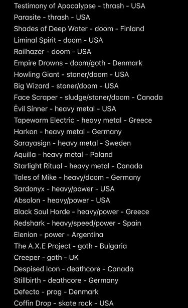 Testimony of Apocalypse - thrash - USA
Parasite - thrash - USA
Shades of Deep Water - doom - Finland
Liminal Spirit - doom - USA
Railhazer - doom - USA
Empire Drowns - doom/goth - Denmark
Howling Giant - stoner/doom - USA
Big Wizard - stoner/doom - USA
Face Scraper - sludge/stoner/doom - Canada
Ëvil Sínner - heavy metal - USA
Tapeworm Electric - heavy metal - Greece
Harkon - heavy metal - Germany
Sarayasign - heavy metal - Sweden
Aquilla - heavy metal - Poland
Starlight Ritual - heavy metal - Canada Tales of Mike - heavy/doom - Germany
Sardonyx - heavy/power - USA
Absolon - heavy/power - USA
Black Soul Horde - heavy/power - Greece Redshark - heavy/speed/power - Spain
Elenion - power - Argentina
The A.X.E Project - goth - Bulgaria
Creeper - goth - UK
Despised Icon - deathcore - Canada
Stillbirth - deathcore - Germany
Defecto - prog - Denmark
Coffin Drop - skate rock - USA