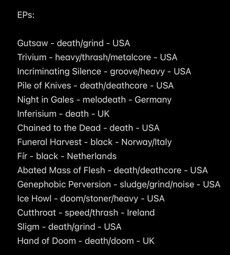 EPs:
Gutsaw - death/grind - USA
Trivium - heavy/thrash/metalcore - USA
Incriminating Silence - groove/heavy - USA
Pile of Knives - death/deathcore - USA
Night in Gales - melodeath - Germany
Inferisium - death - UK
Chained to the Dead - death - USA
Funeral Harvest - black - Norway/Italy
Fir - black - Netherlands
Abated Mass of Flesh - death/deathcore - USA
Genephobic Perversion - sludge/grind/noise - USA
Ice Howl - doom/stoner/heavy - USA
Cutthroat - speed/thrash - Ireland
Sligm - death/grind - USA
Hand of Doom - death/doom - UK
