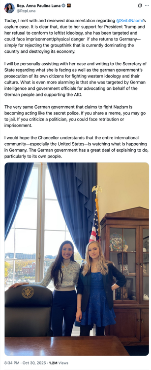 Tweet: Rep. Anna Paulina Luna
@RepLuna
Today, I met with and reviewed documentation regarding @SeibtNaomi
’s asylum case. It is clear that, due to her support for President Trump and her refusal to conform to leftist ideology, she has been targeted and could face imprisonment/physical danger  if she returns to Germany—simply for rejecting the groupthink that is currently dominating the country and destroying its economy.
I will be personally assisting with her case and writing to the Secretary of State regarding what she is facing as well as the german government’s prosecution of its own citizens for fighting western ideology and their culture. What is even more alarming is that she was targeted by German intelligence and government officials for advocating on behalf of the German people and supporting the AfD.
The very same German government that claims to fight Nazism is becoming acting like the secret police. If you share a meme, you may go to jail. If you criticize a politician, you could face retribution or imprisonment. 
I would hope the Chancellor understands that the entire international community—especially the United States—is watching what is happening in Germany. The German government has a great deal of explaining to do, particularly to its own people.