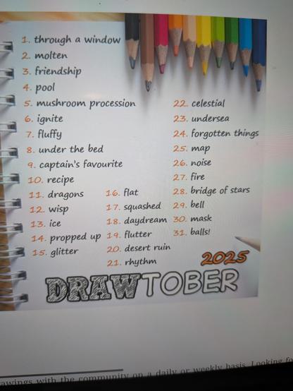 A list of 1-31 Drawtober drawing prompts decorated with an image of coloured pencils. The list reads Drawtober 2025
1. Through a window
2. Molten
3. Friendship
4. Pool
5. Mushroom procession
6. Ignite
7. Fluffy
8. Under the bed
9. Captain’s favourite
10. Recipe
11. Dragons
12. Wisp
13. Ice
14. Propped up
15. Glitter
16. Flat
17. Squashed
18. Daydream
19. Flutter
20. Desert ruin
21. Rhythm
22. Celestial
23. Undersea
24. Forgotten things
25. Map
26. Noise
27. Fire
28. Bridge of stars
29. Bell
30. Mask
31. Balls!
