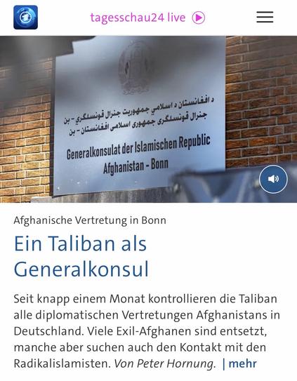 tagesschau24 live
دافغانستان د اسلامي جمهوريت جنرال قونسلكري - بن جنرال قونسلكرى جمهورى اسلامى افغانستان - بن
Generalkonsulat der Islamischen Republic
Afghanistan - Bonn
Afghanische Vertretung in Bonn Ein Taliban als Generalkonsul
Seit knapp einem Monat kontrollieren die Taliban alle diplomatischen Vertretungen Afghanistans in Deutschland. Viele Exil-Afghanen sind entsetzt, manche aber suchen auch den Kontakt mit den Radikalislamisten. Von Peter Hornung. [ mehr🖖